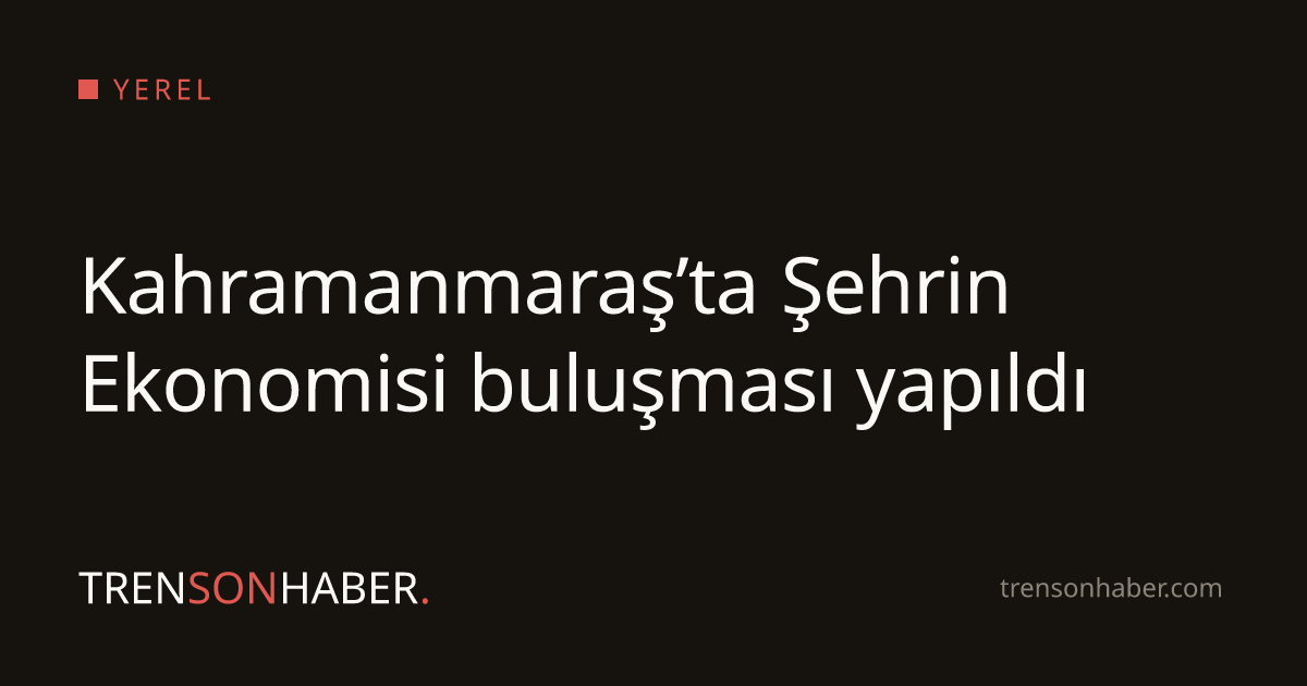 Kahramanmaraş’ta Şehrin Ekonomisi buluşması yapıldı